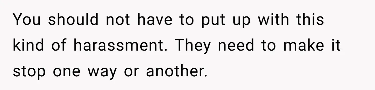 You should not have to put up with this kind of harassment. They need to make it stop one way or another.