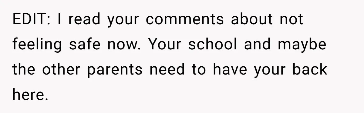 EDIT: I read your comments about not feeling safe now. Your school and maybe the other parents need to have your back here.