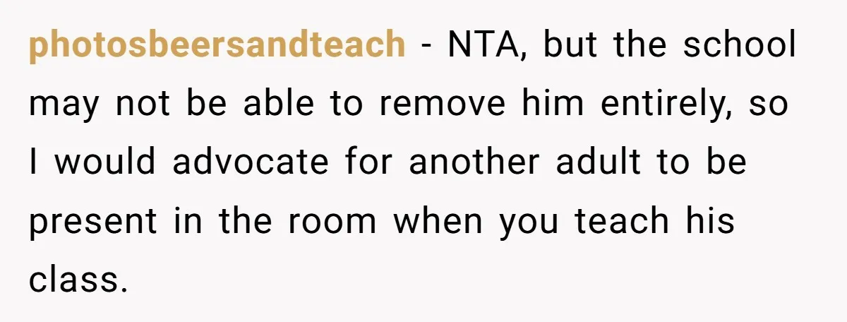 photosbeersandteach − NTA, but the school may not be able to remove him entirely, so I would advocate for another adult to be present in the room when you teach...