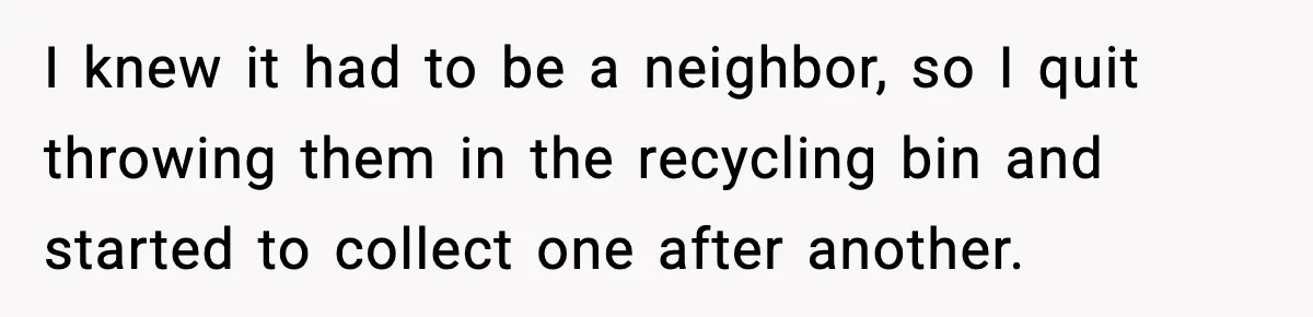 I knew it had to be a neighbor, so I quit throwing them in the recycling bin and started to collect one after another.