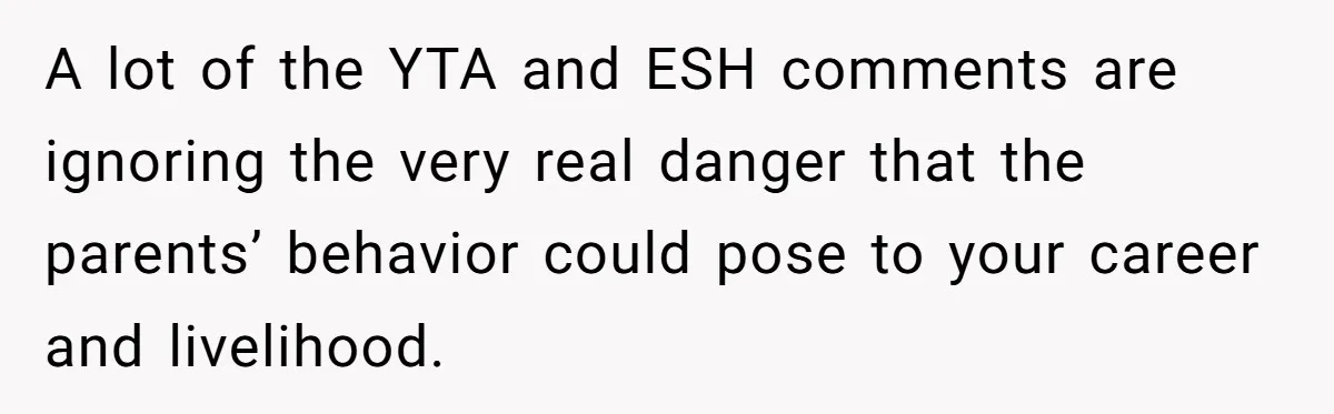 A lot of the YTA and ESH comments are ignoring the very real danger that the parents’ behavior could pose to your career and livelihood.