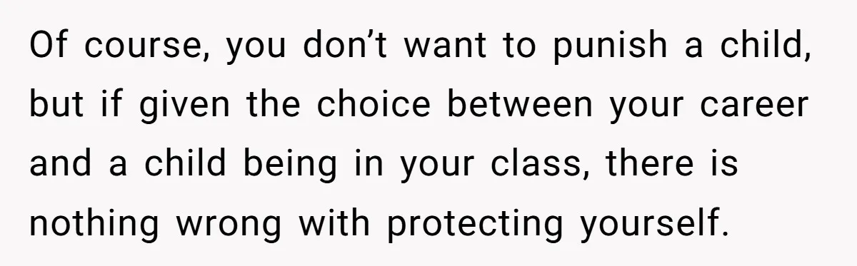 Of course, you don’t want to punish a child, but if given the choice between your career and a child being in your class, there is nothing wrong with protecting...