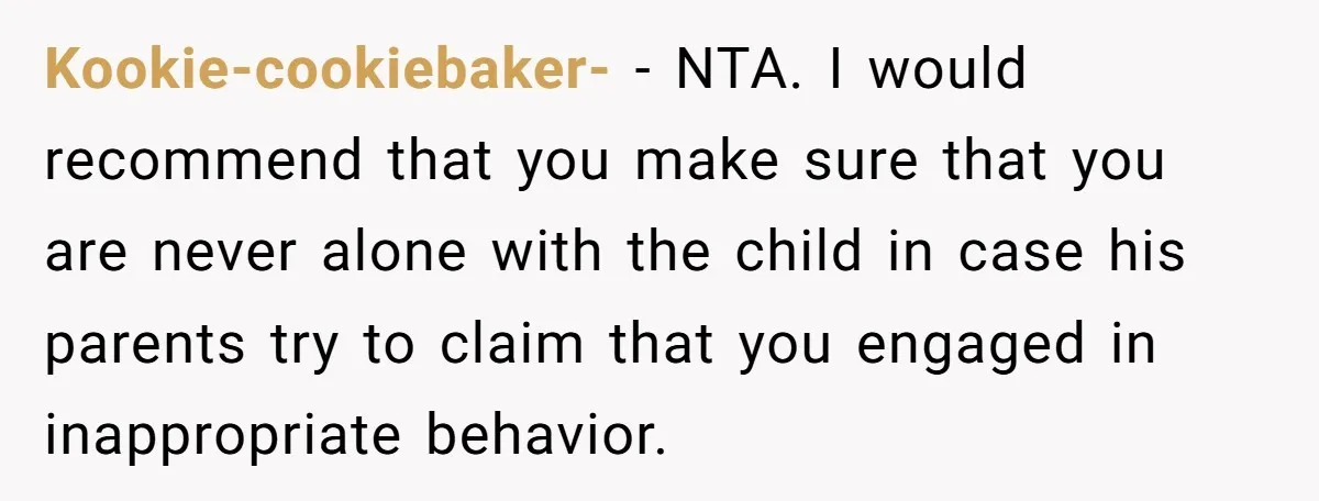 Kookie-cookiebaker- − NTA. I would recommend that you make sure that you are never alone with the child in case his parents try to claim that you engaged in inappropriate...