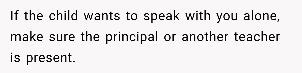 If the child wants to speak with you alone, make sure the principal or another teacher is present.