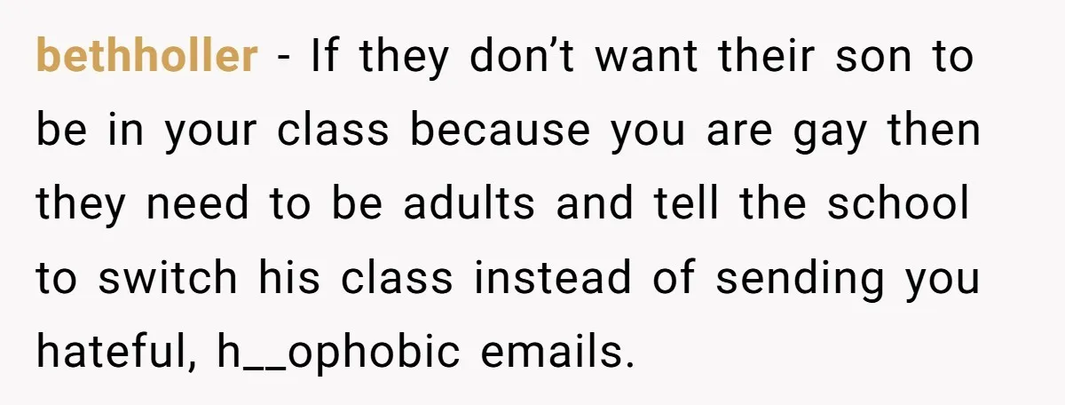 bethholler − If they don’t want their son to be in your class because you are gay then they need to be adults and tell the school to switch his...