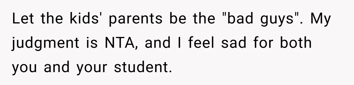 Let the kids' parents be the "bad guys". My judgment is NTA, and I feel sad for both you and your student.