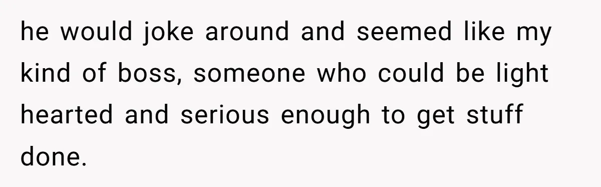 he would joke around and seemed like my kind of boss, someone who could be light hearted and serious enough to get stuff done.