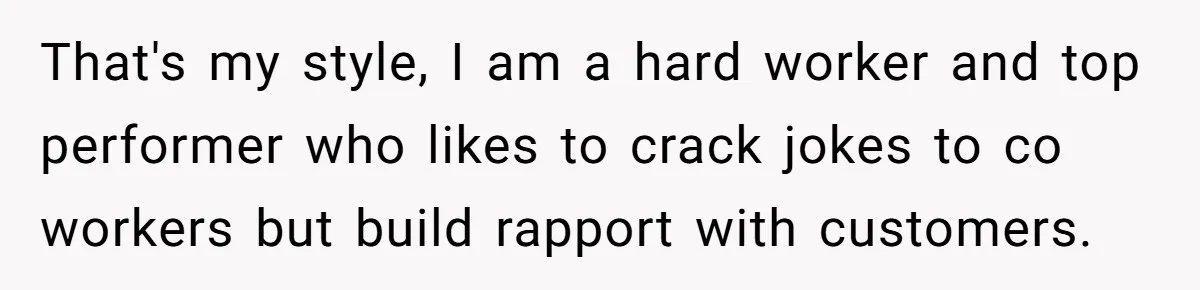 That's my style, I am a hard worker and top performer who likes to crack jokes to co workers but build rapport with customers.
