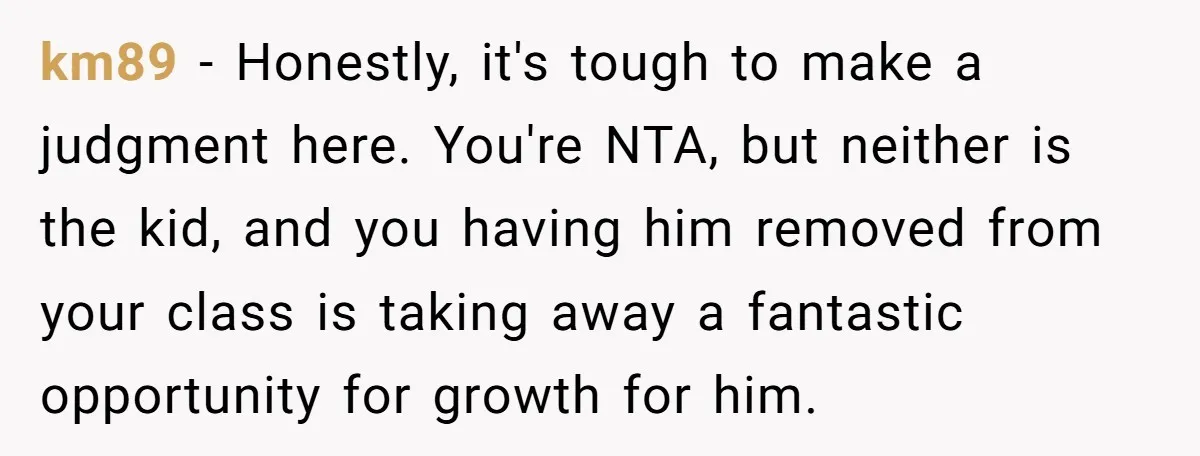 km89 − Honestly, it's tough to make a judgment here. You're NTA, but neither is the kid, and you having him removed from your class is taking away a fantastic...