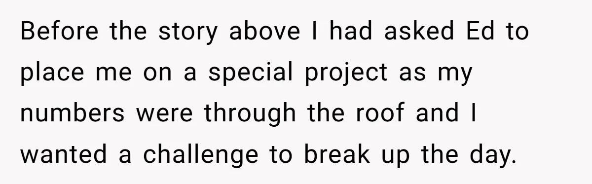 Before the story above I had asked Ed to place me on a special project as my numbers were through the roof and I wanted a challenge to break up...