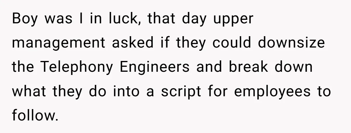 Boy was I in luck, that day upper management asked if they could downsize the Telephony Engineers and break down what they do into a script for employees to follow.