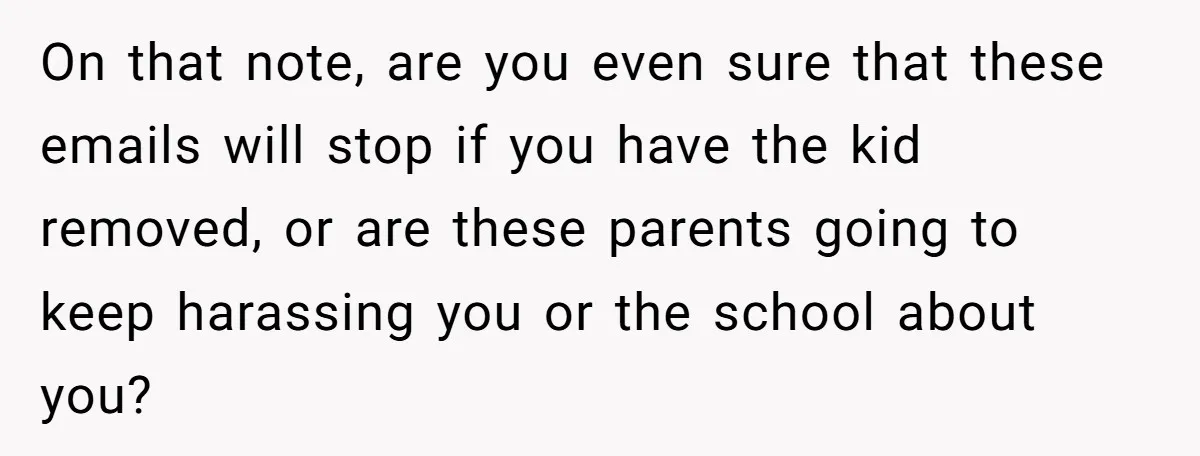 On that note, are you even sure that these emails will stop if you have the kid removed, or are these parents going to keep harassing you or the school...