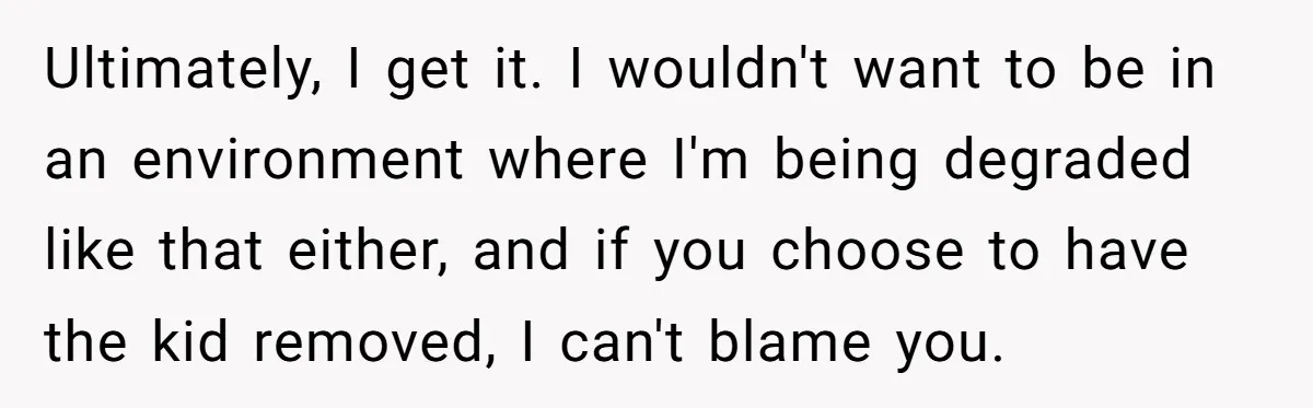 Ultimately, I get it. I wouldn't want to be in an environment where I'm being degraded like that either, and if you choose to have the kid removed, I can't...