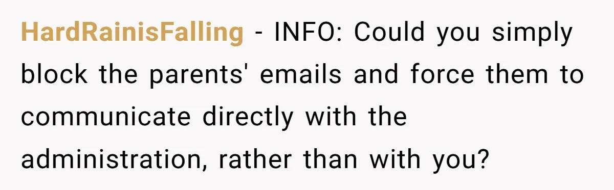 HardRainisFalling − INFO: Could you simply block the parents' emails and force them to communicate directly with the administration, rather than with you?