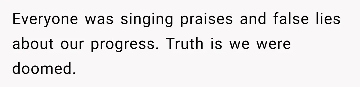 Everyone was singing praises and false lies about our progress. Truth is we were doomed.