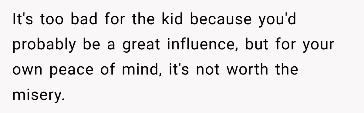 It's too bad for the kid because you'd probably be a great influence, but for your own peace of mind, it's not worth the misery.