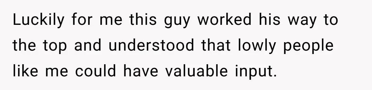 Luckily for me this guy worked his way to the top and understood that lowly people like me could have valuable input.
