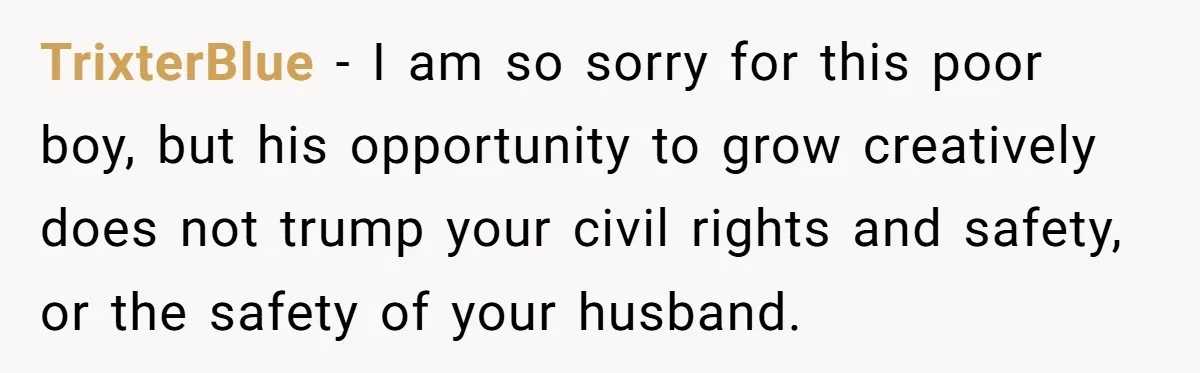 TrixterBlue − I am so sorry for this poor boy, but his opportunity to grow creatively does not trump your civil rights and safety, or the safety of your husband.