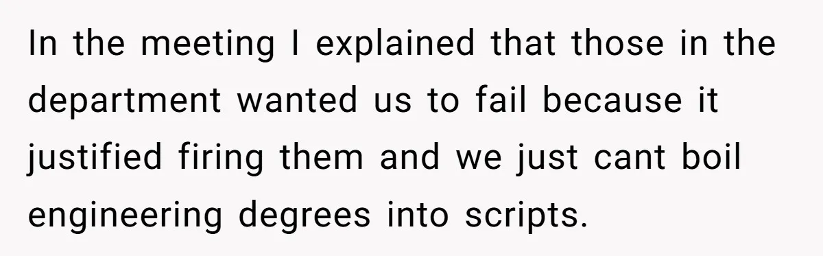 In the meeting I explained that those in the department wanted us to fail because it justified firing them and we just cant boil engineering degrees into scripts.