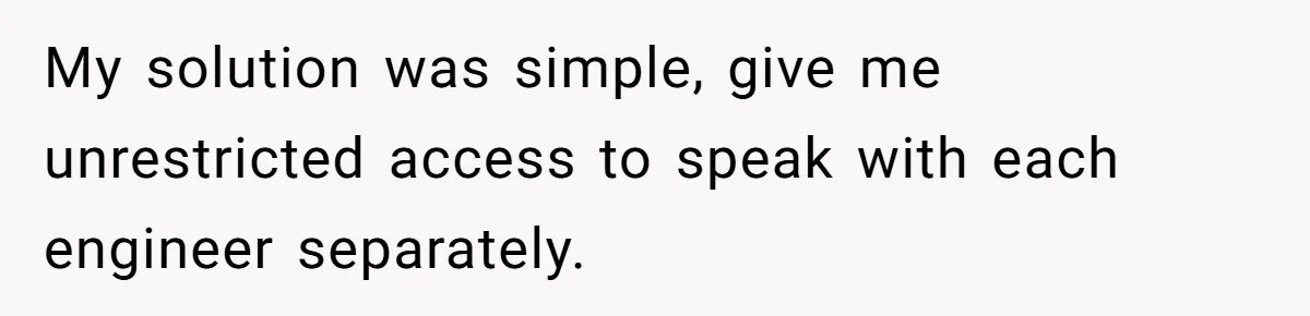 My solution was simple, give me unrestricted access to speak with each engineer separately.