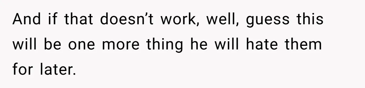 And if that doesn’t work, well, guess this will be one more thing he will hate them for later.