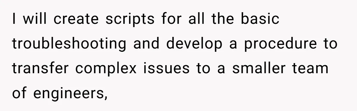 I will create scripts for all the basic troubleshooting and develop a procedure to transfer complex issues to a smaller team of engineers,