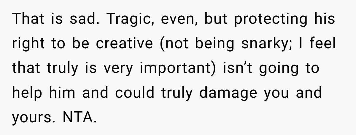 That is sad. Tragic, even, but protecting his right to be creative (not being snarky; I feel that truly is very important) isn’t going to help him and could truly...