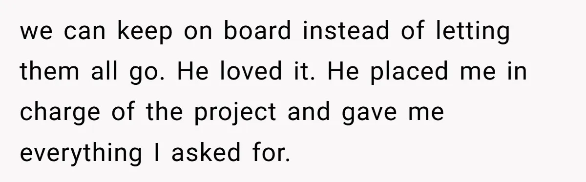 we can keep on board instead of letting them all go. He loved it. He placed me in charge of the project and gave me everything I asked for.
