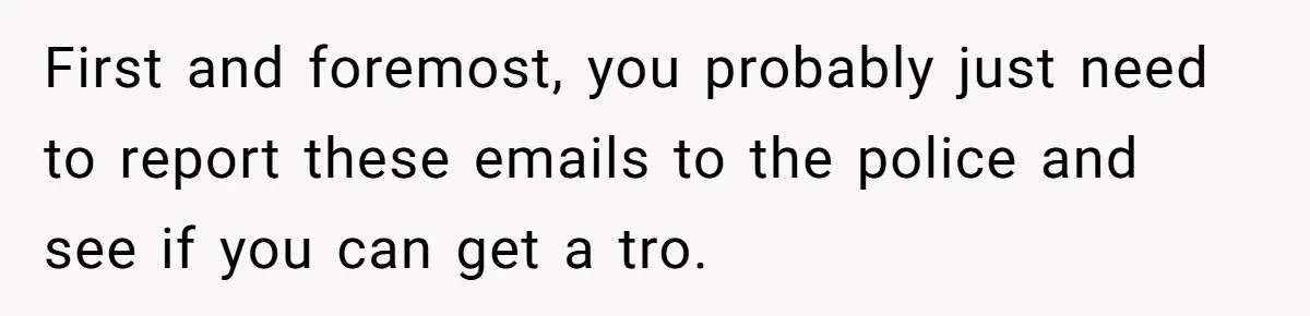 First and foremost, you probably just need to report these emails to the police and see if you can get a tro.