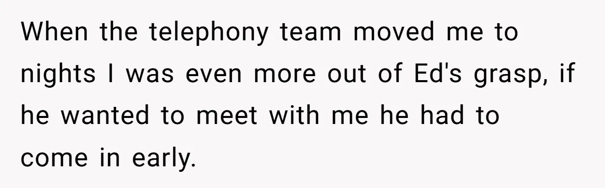When the telephony team moved me to nights I was even more out of Ed's grasp, if he wanted to meet with me he had to come in early.