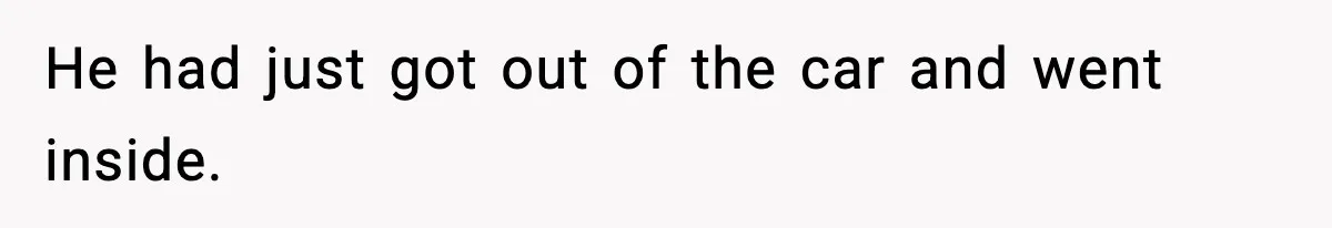 He had just got out of the car and went inside.