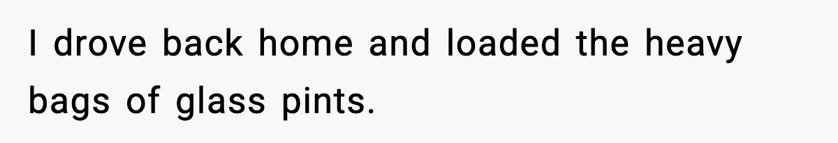 I drove back home and loaded the heavy bags of glass pints.