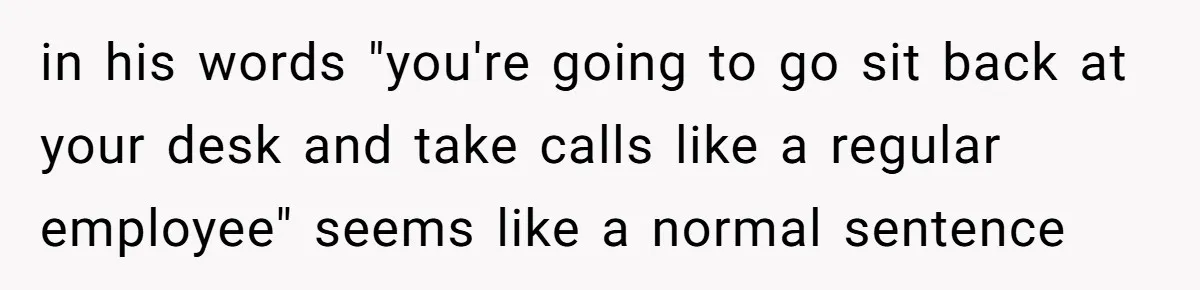 in his words "you're going to go sit back at your desk and take calls like a regular employee" seems like a normal sentence