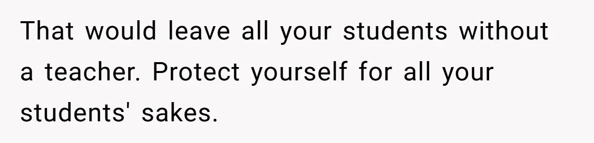 That would leave all your students without a teacher. Protect yourself for all your students' sakes.