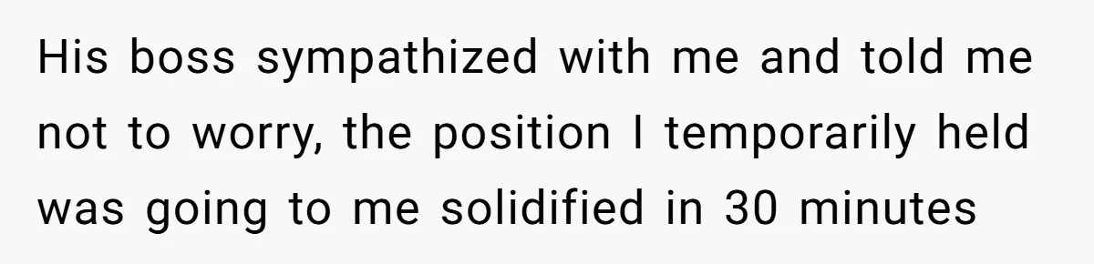 His boss sympathized with me and told me not to worry, the position I temporarily held was going to me solidified in 30 minutes