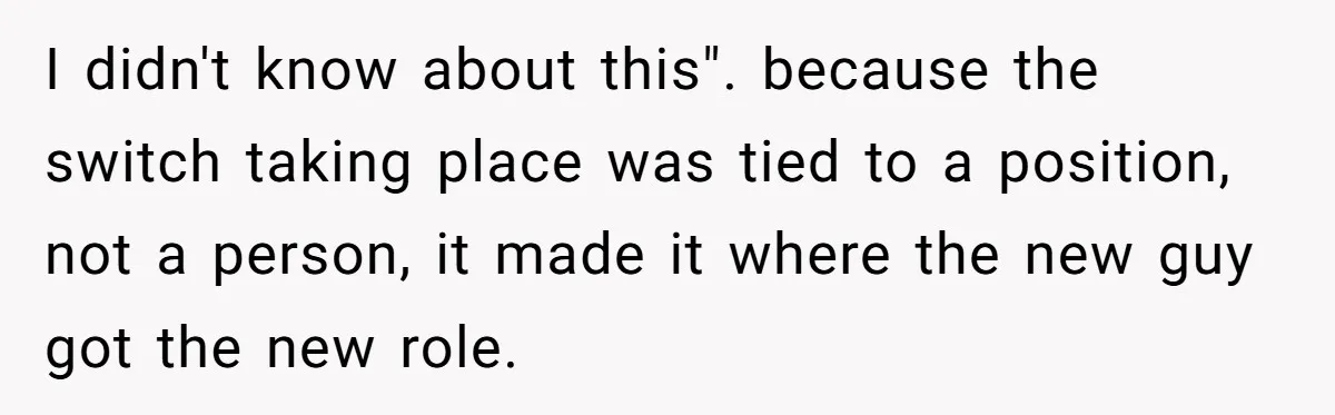 I didn't know about this". because the switch taking place was tied to a position, not a person, it made it where the new guy got the new role.