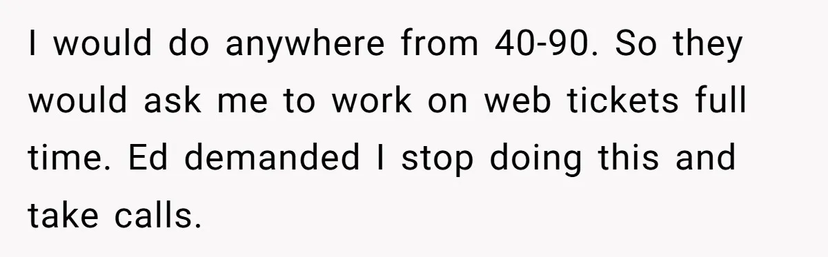 I would do anywhere from 40-90. So they would ask me to work on web tickets full time. Ed demanded I stop doing this and take calls.