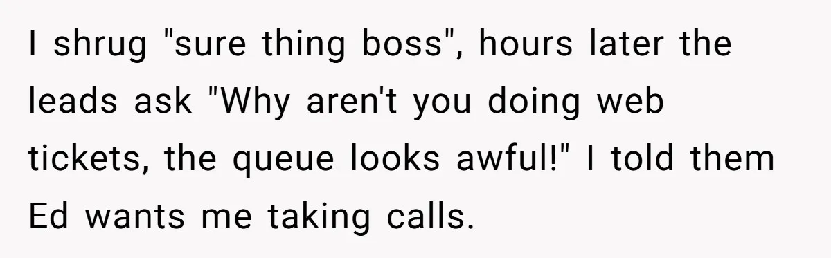 I shrug "sure thing boss", hours later the leads ask "Why aren't you doing web tickets, the queue looks awful!" I told them Ed wants me taking calls.