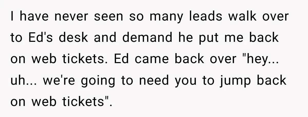 I have never seen so many leads walk over to Ed's desk and demand he put me back on web tickets. Ed came back over "hey... uh... we're going to...