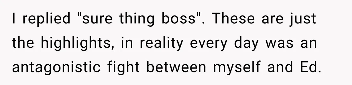 I replied "sure thing boss". These are just the highlights, in reality every day was an antagonistic fight between myself and Ed.