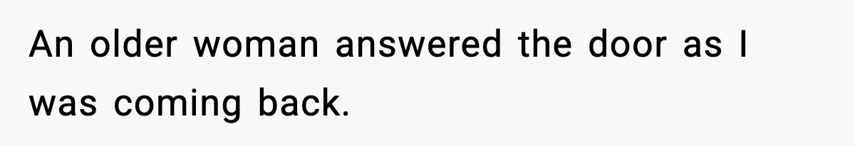 An older woman answered the door as I was coming back.