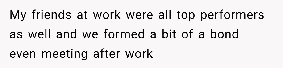 My friends at work were all top performers as well and we formed a bit of a bond even meeting after work