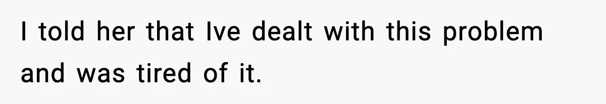 I told her that Ive dealt with this problem and was tired of it.