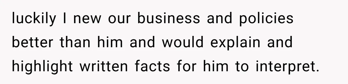 luckily I new our business and policies better than him and would explain and highlight written facts for him to interpret.