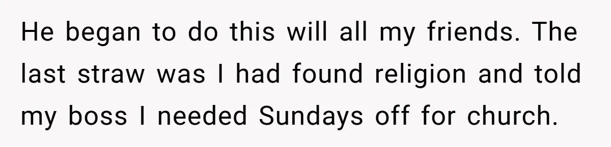 He began to do this will all my friends. The last straw was I had found religion and told my boss I needed Sundays off for church.