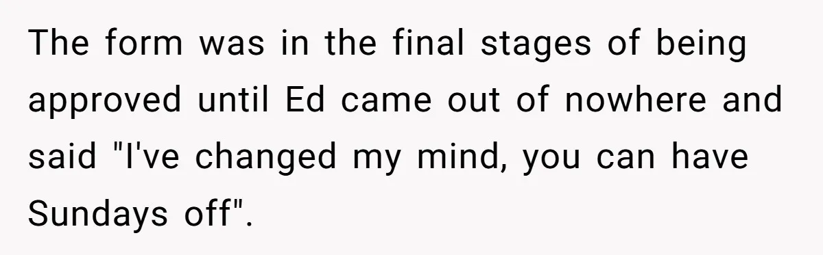 The form was in the final stages of being approved until Ed came out of nowhere and said "I've changed my mind, you can have Sundays off".