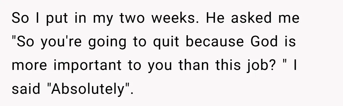 So I put in my two weeks. He asked me "So you're going to quit because God is more important to you than this job? " I said "Absolutely".