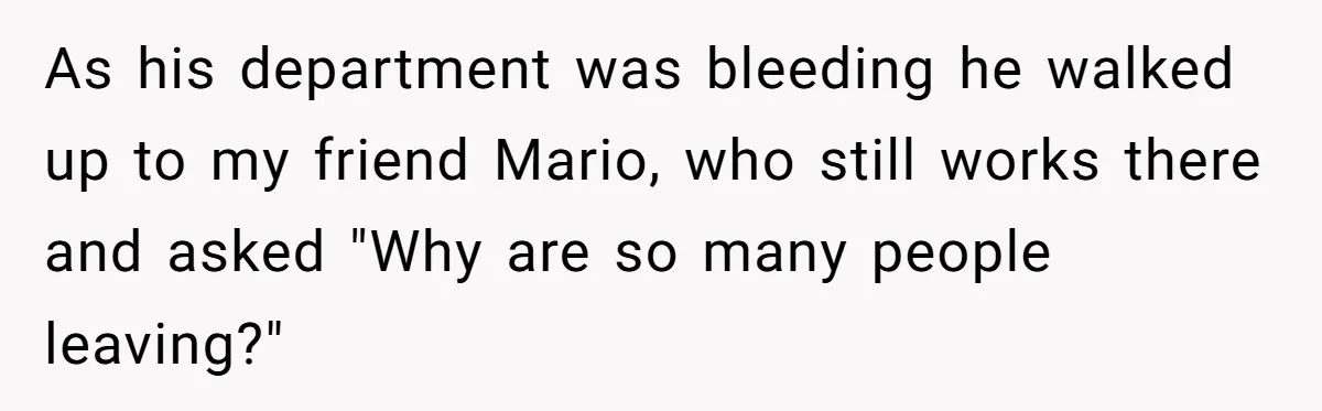 As his department was bleeding he walked up to my friend Mario, who still works there and asked "Why are so many people leaving?"