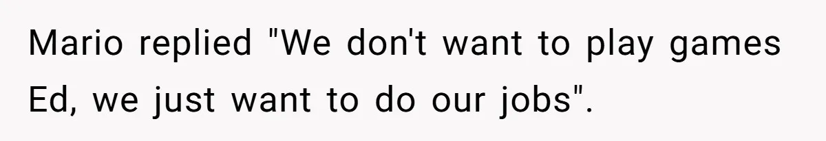 Mario replied "We don't want to play games Ed, we just want to do our jobs".