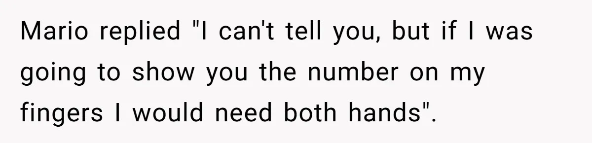 Mario replied "I can't tell you, but if I was going to show you the number on my fingers I would need both hands".